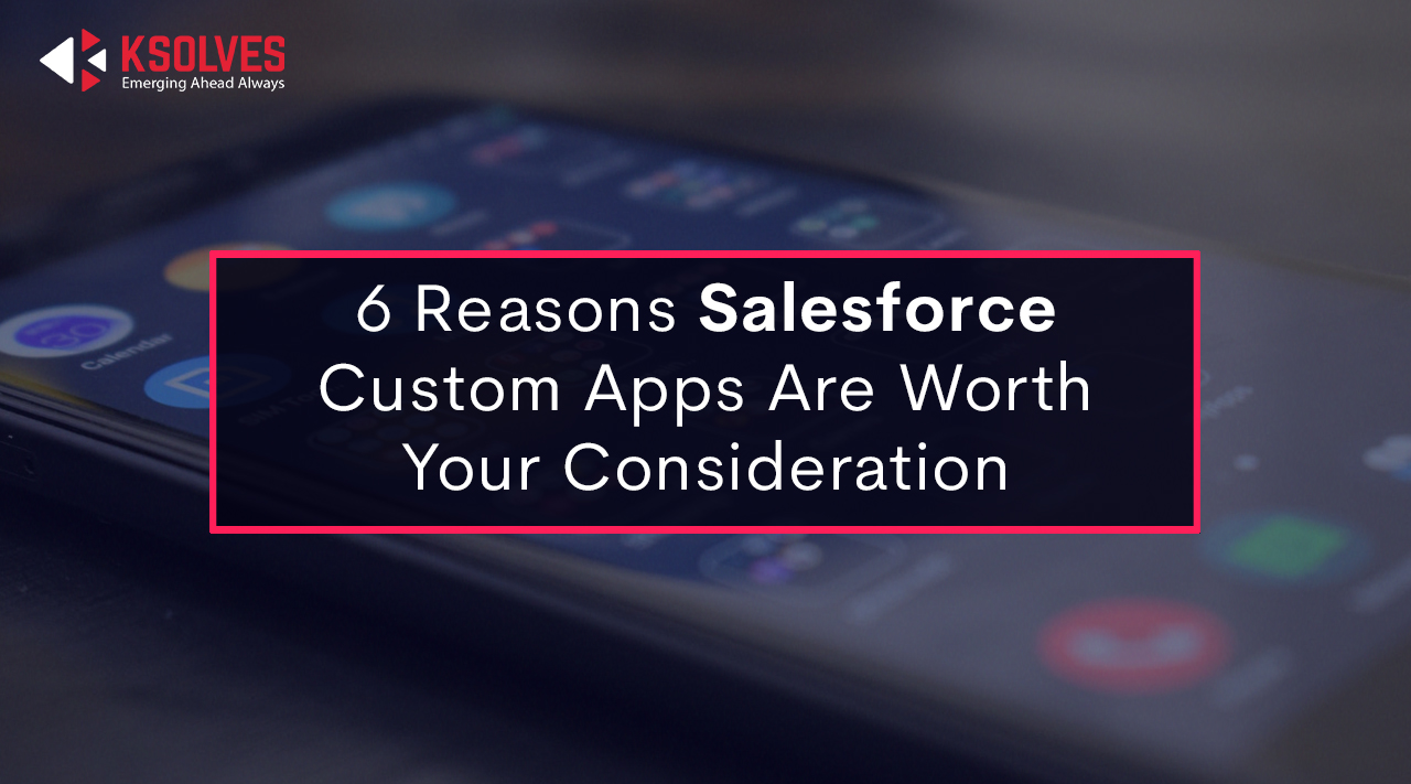 6 Reasons Salesforce Custom Apps Are Worth Your Consideration